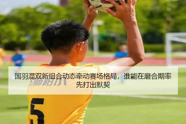 国羽混双新组合动态牵动赛场格局，谁能在磨合期率先打出默契